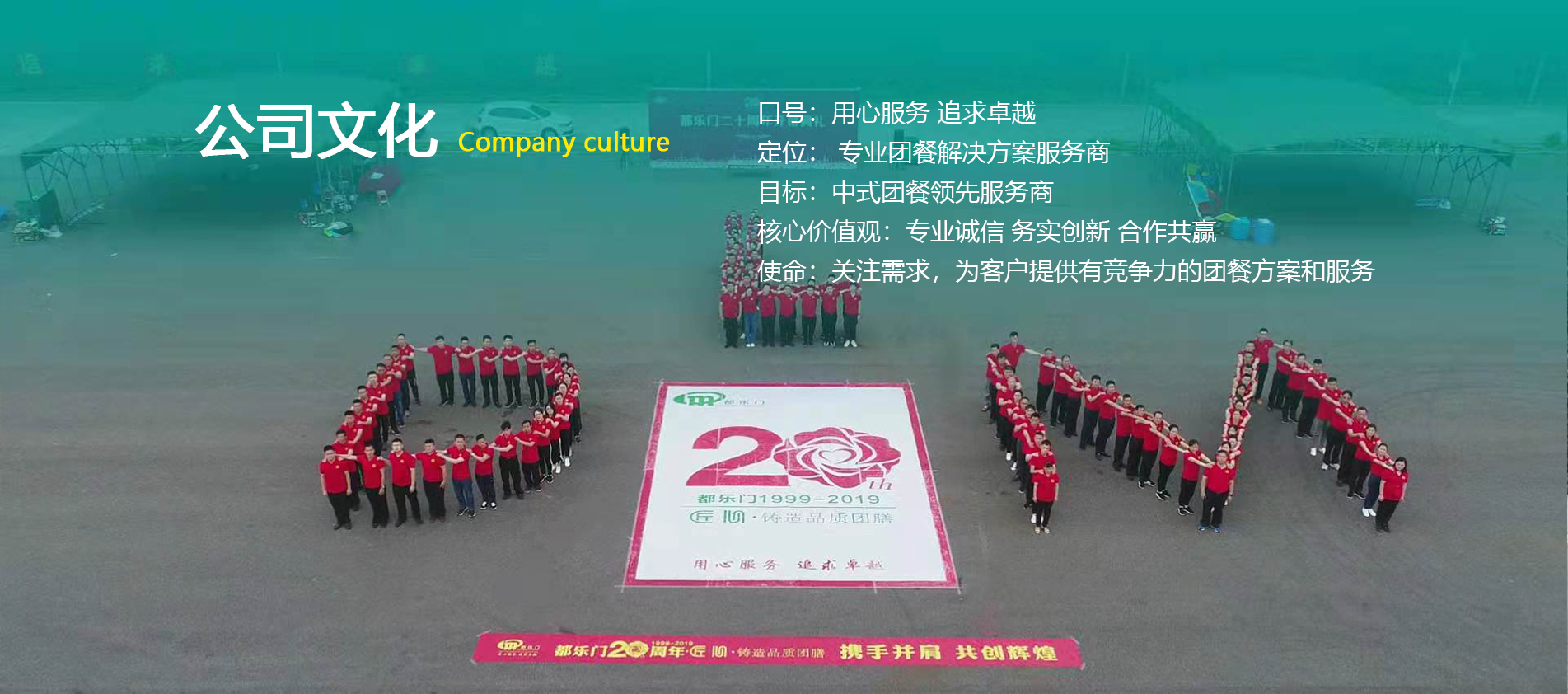 口號：用心服務(wù) 追求卓越   定位： 團(tuán)餐整體服務(wù)專家 目標(biāo)：中式團(tuán)餐領(lǐng)先服務(wù)商 核心價(jià)值觀：專業(yè)誠信 務(wù)實(shí)創(chuàng)新 合作共贏 使命：關(guān)注需求，為客戶提供有競爭力的團(tuán)餐方案和服務(wù)